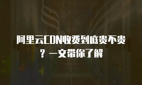 阿里云CDN收费到底贵不贵？一文带你了解