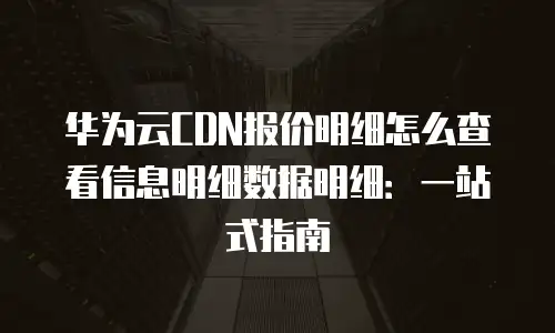 华为云CDN报价明细怎么查看信息明细数据明细：一站式指南