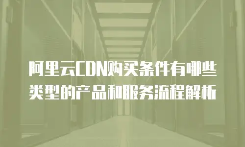 阿里云CDN购买条件有哪些类型的产品和服务流程解析