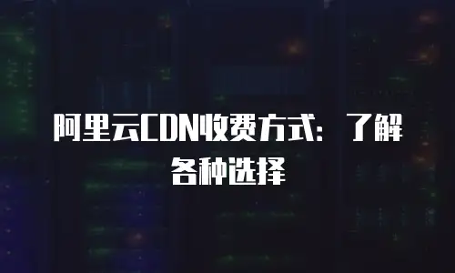 阿里云CDN收费方式：了解各种选择