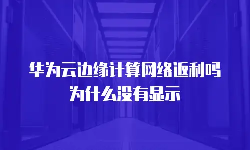 华为云边缘计算网络返利吗为什么没有显示