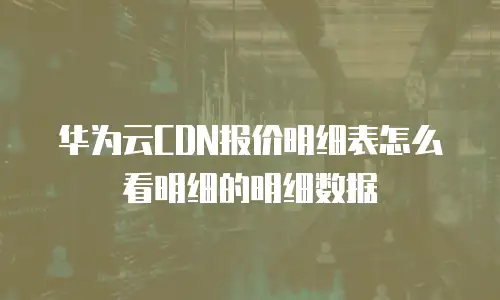 华为云CDN报价明细表怎么看明细的明细数据