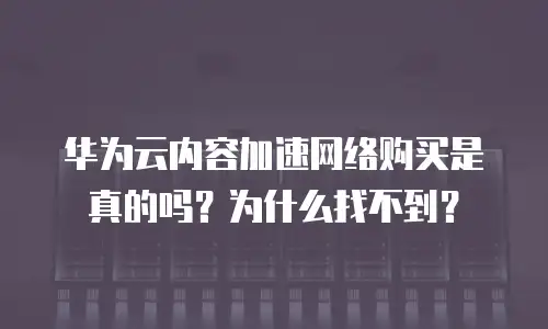 华为云内容加速网络购买是真的吗？为什么找不到？