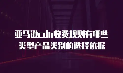 亚马逊cdn收费规则有哪些类型产品类别的选择依据