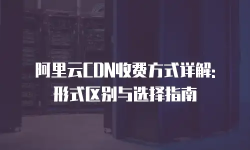 阿里云CDN收费方式详解: 形式区别与选择指南