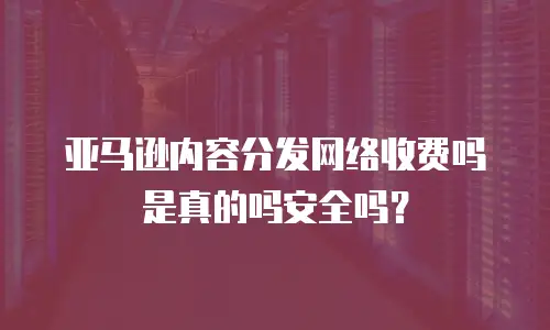 亚马逊内容分发网络收费吗是真的吗安全吗？
