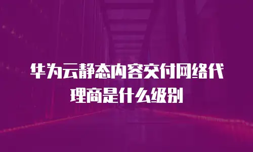 华为云静态内容交付网络代理商是什么级别