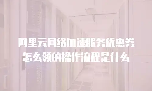 阿里云网络加速服务优惠券怎么领的操作流程是什么
