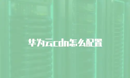 华为云cdn怎么配置
