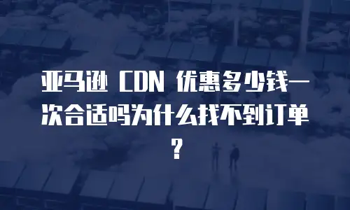 亚马逊 CDN 优惠多少钱一次合适吗为什么找不到订单？