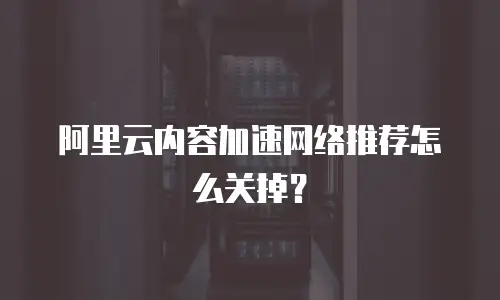阿里云内容加速网络推荐怎么关掉？