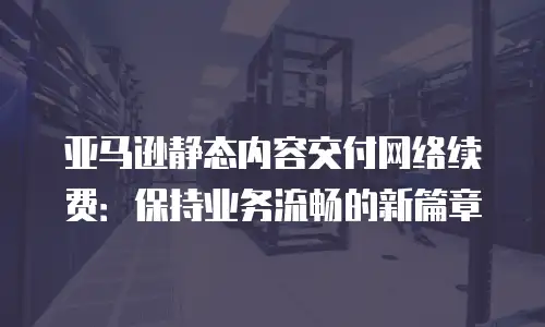 亚马逊静态内容交付网络续费：保持业务流畅的新篇章