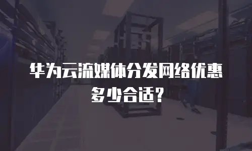 华为云流媒体分发网络优惠多少合适？