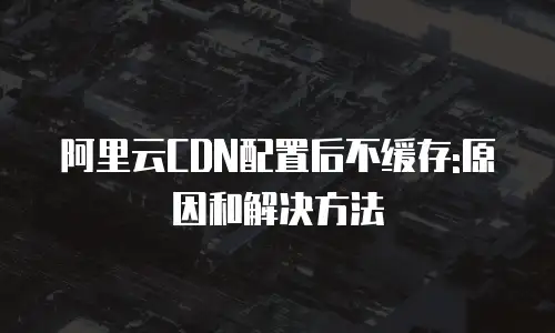 阿里云CDN配置后不缓存:原因和解决方法