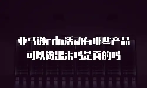 亚马逊cdn活动有哪些产品可以做出来吗是真的吗