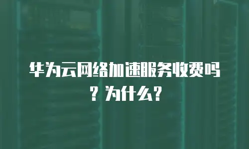 华为云网络加速服务收费吗？为什么？