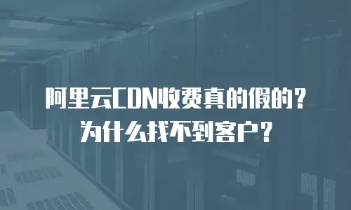 阿里云CDN收费真的假的？为什么找不到客户？