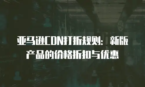 亚马逊CDN打折规则：新版产品的价格折扣与优惠