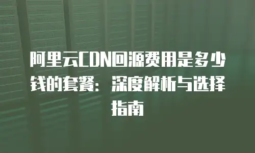 阿里云CDN回源费用是多少钱的套餐：深度解析与选择指南