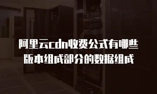 阿里云cdn收费公式有哪些版本组成部分的数据组成