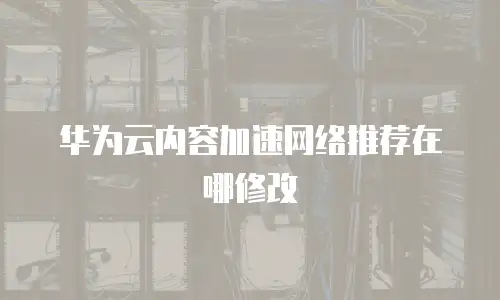 华为云内容加速网络推荐在哪修改