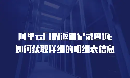 阿里云CDN返佣记录查询：如何获取详细的明细表信息