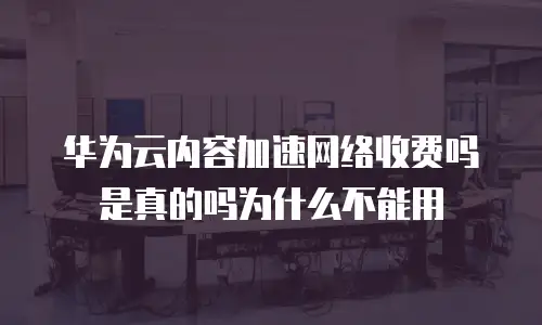 华为云内容加速网络收费吗是真的吗为什么不能用