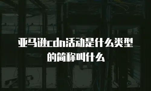 亚马逊cdn活动是什么类型的简称叫什么