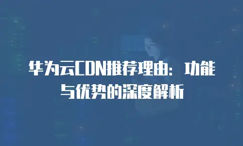 华为云CDN推荐理由：功能与优势的深度解析