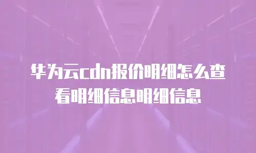 华为云cdn报价明细怎么查看明细信息明细信息