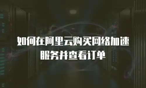 如何在阿里云购买网络加速服务并查看订单