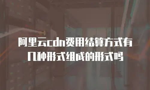 阿里云cdn费用结算方式有几种形式组成的形式吗