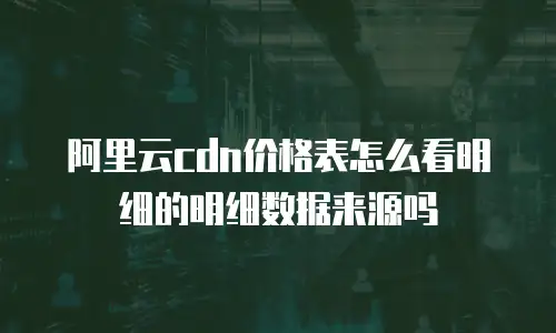 阿里云cdn价格表怎么看明细的明细数据来源吗