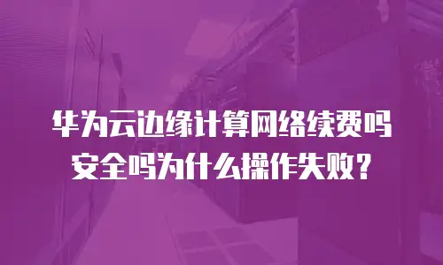 华为云边缘计算网络续费吗安全吗为什么操作失败？