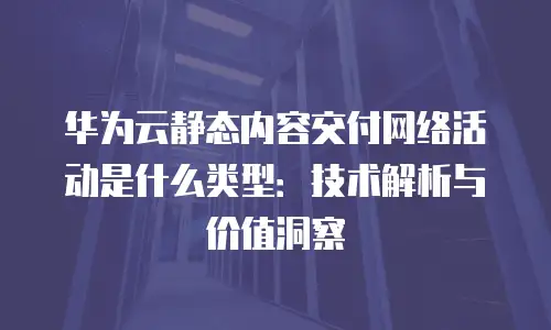 华为云静态内容交付网络活动是什么类型：技术解析与价值洞察