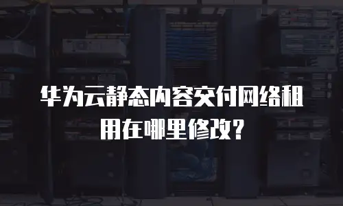 华为云静态内容交付网络租用在哪里修改？