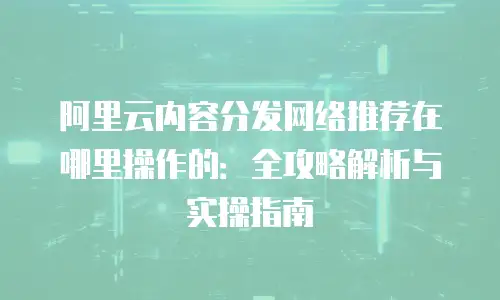 阿里云内容分发网络推荐在哪里操作的：全攻略解析与实操指南