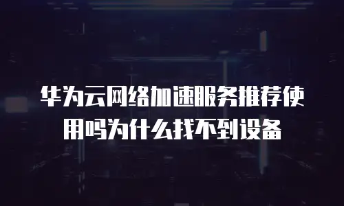 华为云网络加速服务推荐使用吗为什么找不到设备