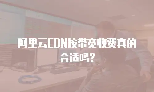 阿里云CDN按带宽收费真的合适吗？