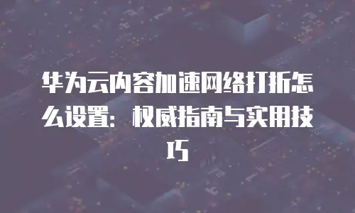 华为云内容加速网络打折怎么设置：权威指南与实用技巧