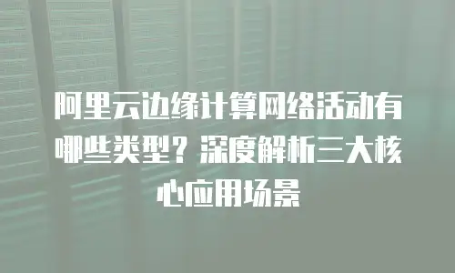 阿里云边缘计算网络活动有哪些类型？深度解析三大核心应用场景