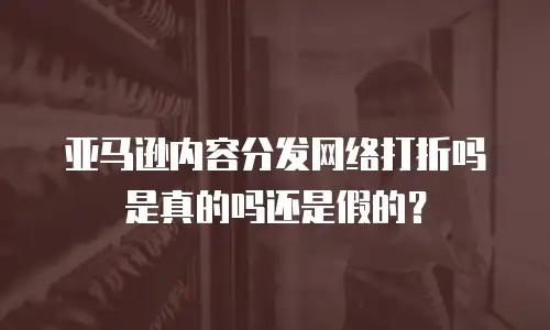 亚马逊内容分发网络打折吗是真的吗还是假的？