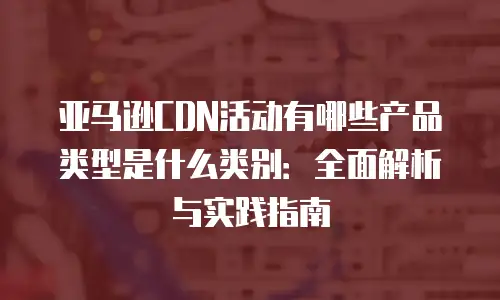 亚马逊CDN活动有哪些产品类型是什么类别：全面解析与实践指南