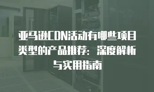 亚马逊CDN活动有哪些项目类型的产品推荐：深度解析与实用指南