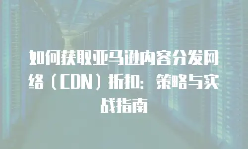 如何获取亚马逊内容分发网络（CDN）折扣：策略与实战指南