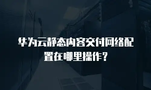 华为云静态内容交付网络配置在哪里操作？