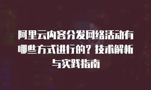 阿里云内容分发网络活动有哪些方式进行的？技术解析与实践指南