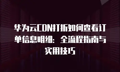 华为云CDN打折如何查看订单信息明细：全流程指南与实用技巧