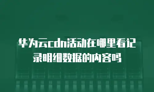 华为云cdn活动在哪里看记录明细数据的内容吗