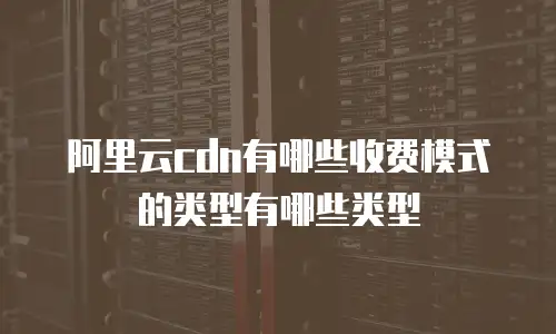 阿里云cdn有哪些收费模式的类型有哪些类型